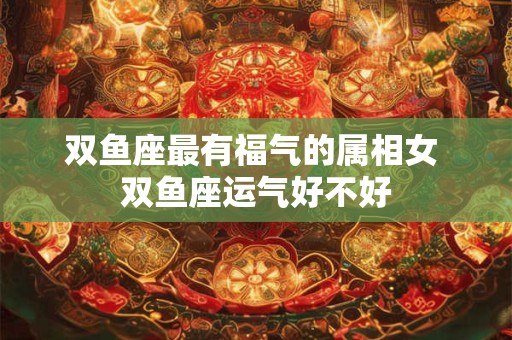 双鱼座最有福气的属相女 双鱼座运气好不好