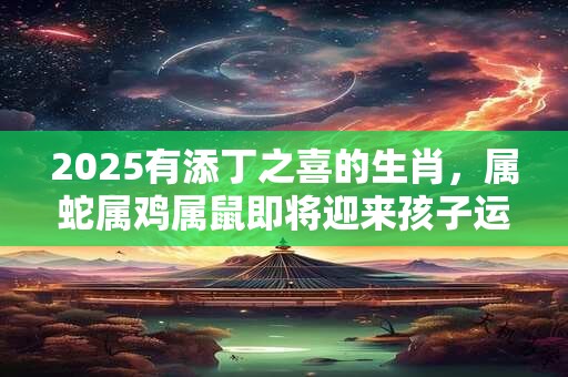 2025有添丁之喜的生肖，属蛇属鸡属鼠即将迎来孩子运