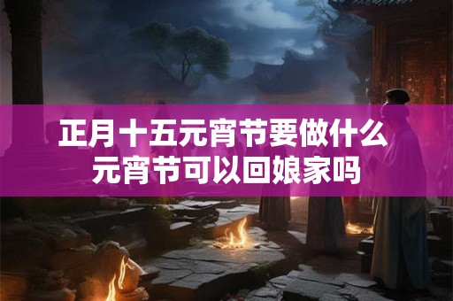正月十五元宵节要做什么 元宵节可以回娘家吗