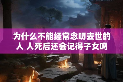 为什么不能经常念叨去世的人 人死后还会记得子女吗 为什么不能经常念叨去世的人 人死后还会记得子女吗