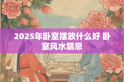 2025年卧室摆放什么好 卧室风水禁忌