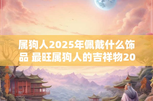 属狗人2025年佩戴什么饰品 最旺属狗人的吉祥物2025
