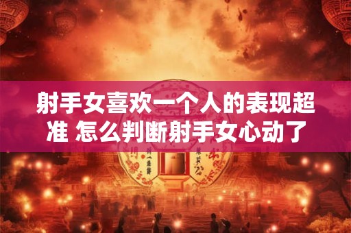 射手女喜欢一个人的表现超准 怎么判断射手女心动了
