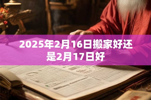 2025年2月16日搬家好还是2月17日好