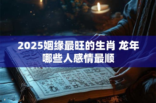 2025姻缘最旺的生肖 龙年哪些人感情最顺 2025姻缘最旺的生肖 龙年哪些人感情最顺