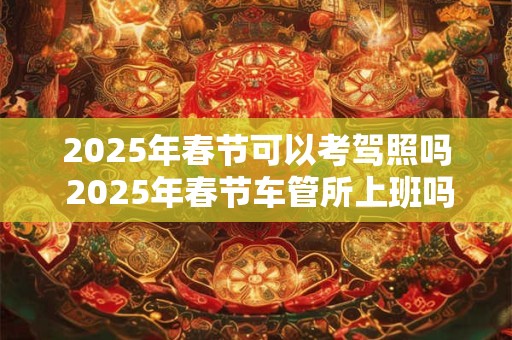 2025年春节可以考驾照吗 2025年春节车管所上班吗