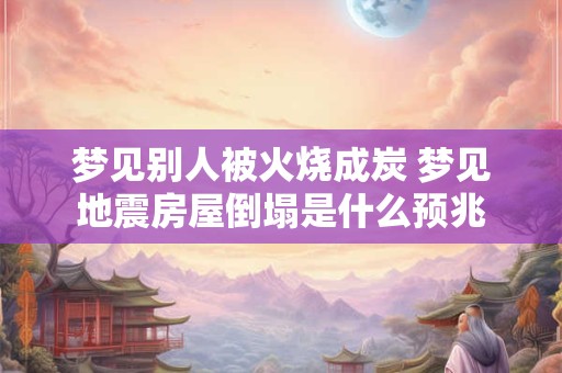 梦见别人被火烧成炭 梦见地震房屋倒塌是什么预兆