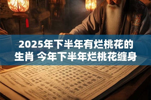 2025年下半年有烂桃花的生肖 今年下半年烂桃花缠身的属相
