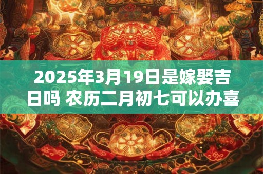 2025年3月19日是嫁娶吉日吗 农历二月初七可以办喜酒吗
