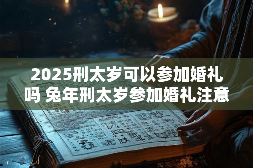 2025刑太岁可以参加婚礼吗 兔年刑太岁参加婚礼注意事项