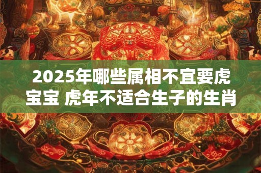 2025年哪些属相不宜要虎宝宝 虎年不适合生子的生肖 2025年哪些属相不宜要虎宝宝 虎年不适合生子的生肖