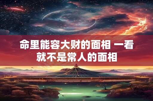 命里能容大财的面相 一看就不是常人的面相 命里能容大财的面相 一看就不是常人的面相