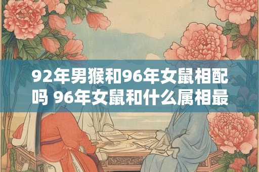 92年男猴和96年女鼠相配吗 96年女鼠和什么属相最配