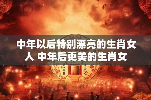 中年以后特别漂亮的生肖女人 中年后更美的生肖女