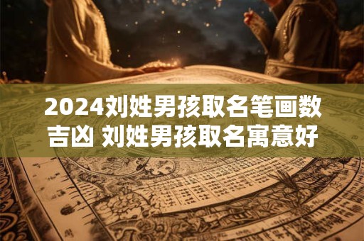 2024刘姓男孩取名笔画数吉凶 刘姓男孩取名寓意好的字