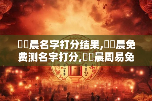鄧藝晨名字打分结果,鄧藝晨免费测名字打分,鄧藝晨周易免费测名字打分