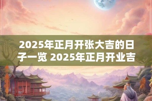 2025年正月开张大吉的日子一览 2025年正月开业吉日！