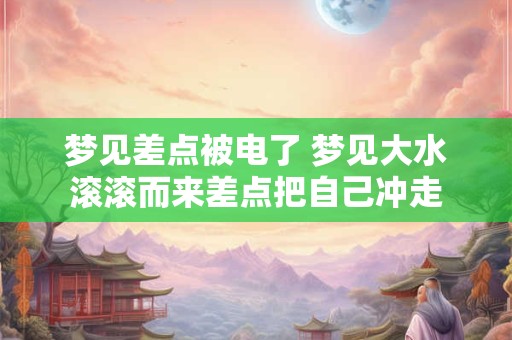 梦见差点被电了 梦见大水滚滚而来差点把自己冲走