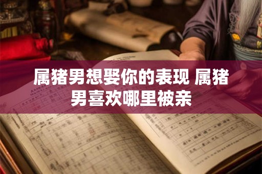 属猪男想娶你的表现 属猪男喜欢哪里被亲