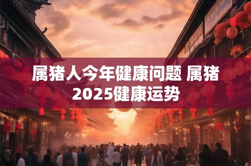 属猪人今年健康问题 属猪2025健康运势