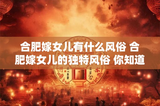 合肥嫁女儿有什么风俗 合肥嫁女儿的独特风俗 你知道多少 合肥嫁女儿有什么风俗 合肥嫁女儿的独特风俗 你知道多少