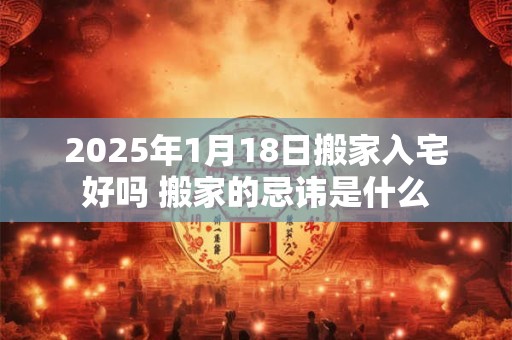2025年1月18日搬家入宅好吗 搬家的忌讳是什么