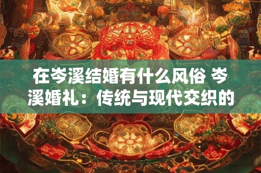 在岑溪结婚有什么风俗 岑溪婚礼:传统与现代交织的浪漫 在岑溪结婚有什么风俗 岑溪婚礼:传统与现代交织的浪漫