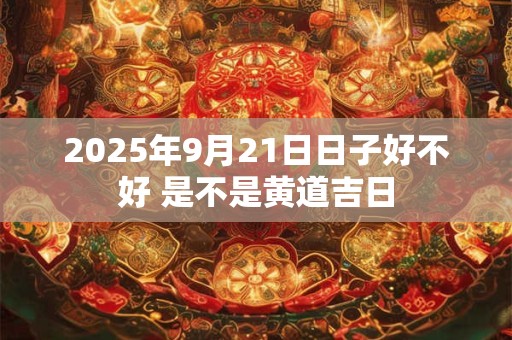 2025年9月21日日子好不好 是不是黄道吉日