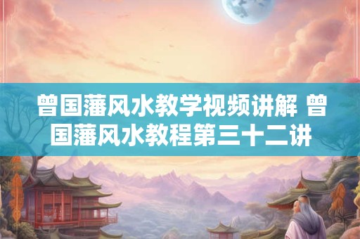 曾国藩风水教学视频讲解 曾国藩风水教程第三十二讲