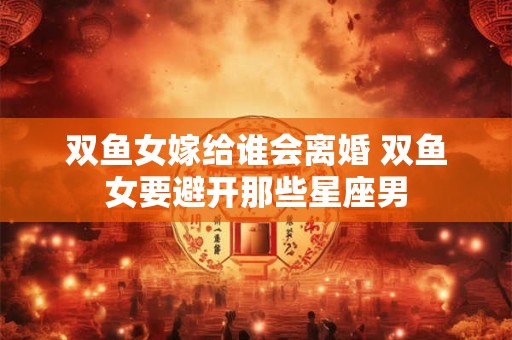 双鱼女嫁给谁会离婚 双鱼女要避开那些星座男
