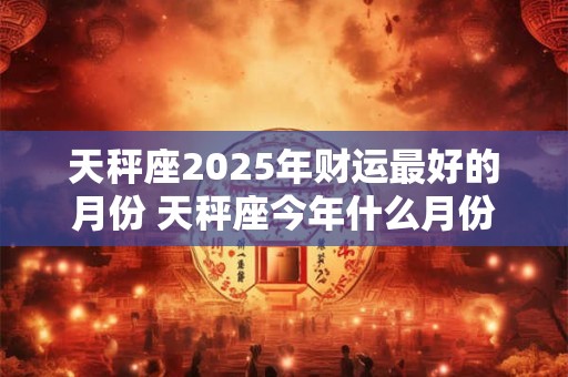 天秤座2025年财运最好的月份 天秤座今年什么月份财运最旺
