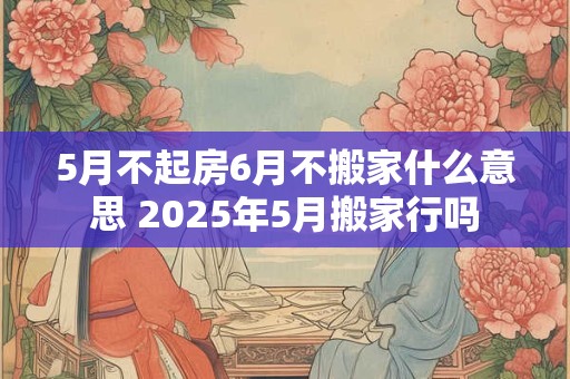 5月不起房6月不搬家什么意思 2025年5月搬家行吗