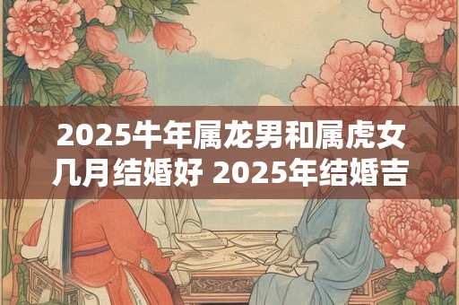 2025牛年属龙男和属虎女几月结婚好 2025年结婚吉日一览！