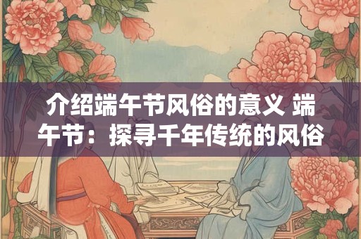 介绍端午节风俗的意义 端午节：探寻千年传统的风俗与意义