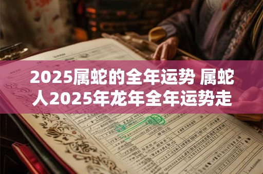 2025属蛇的全年运势 属蛇人2025年龙年全年运势走向如何