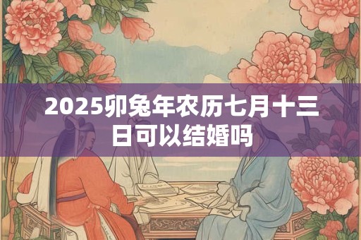 2025卯兔年农历七月十三日可以结婚吗 2025卯兔年农历七月十三日可以结婚吗