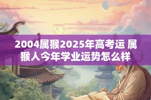 详细阅读:2004属猴2025年高考运 属猴人今年学业运势怎么样 2004属猴2025年高考运 属猴人今年学业运势怎么样