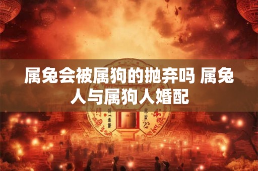 属兔会被属狗的抛弃吗 属兔人与属狗人婚配