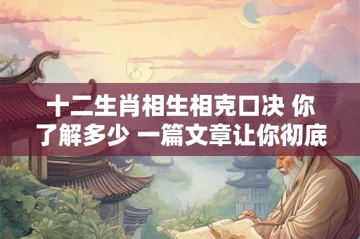 十二生肖相生相克口决 你了解多少 一篇文章让你彻底明白！