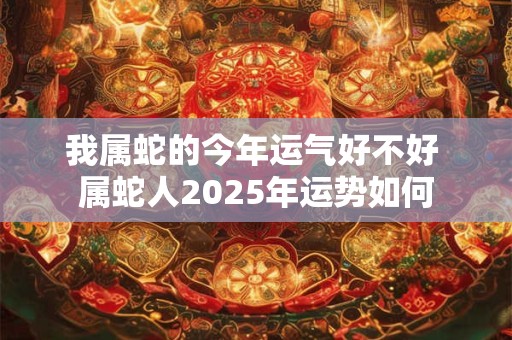 我属蛇的今年运气好不好 属蛇人2025年运势如何