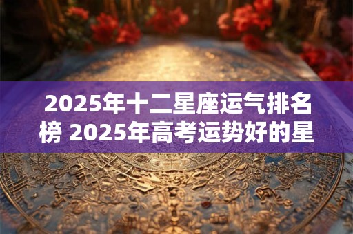 2025年十二星座运气排名榜 2025年高考运势好的星座