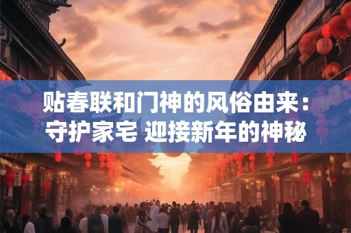 贴春联和门神的风俗由来：守护家宅 迎接新年的神秘传统