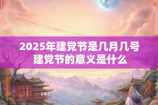 2025年建党节是几月几号 建党节的意义是什么