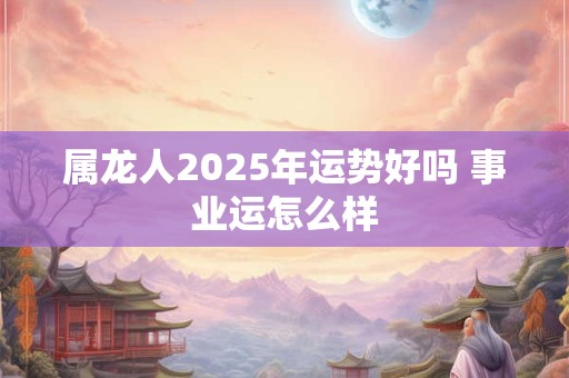 属龙人2025年运势好吗 事业运怎么样