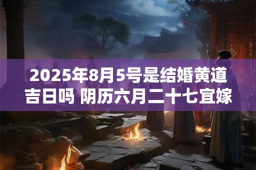 2025年8月5号是结婚黄道吉日吗 阴历六月二十七宜嫁娶吗