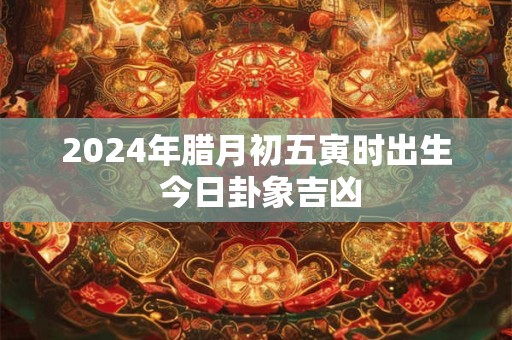 2024年腊月初五寅时出生 今日卦象吉凶