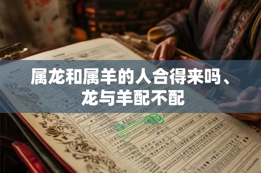属龙和属羊的人合得来吗、 龙与羊配不配
