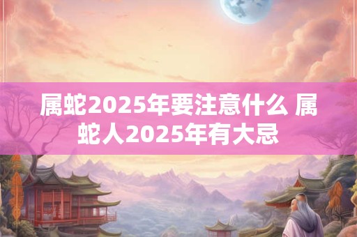 属蛇2025年要注意什么 属蛇人2025年有大忌