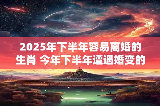 2025年下半年容易离婚的生肖 今年下半年遭遇婚变的属相