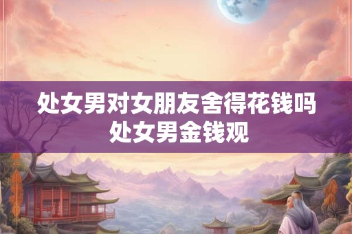 处女男对女朋友舍得花钱吗 处女男金钱观